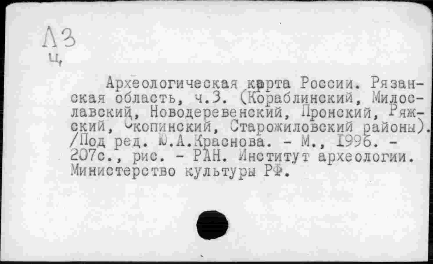 ﻿Археологическая кррта России. Рязанская область, ч.З. (Кораблинский, Милославский, Новодеревенский, Пронский, Рижский, ^копинский, Старожиловский районы) /Под ред. Ю.А.Краснова. - М., 1996. -2О7с., рис. - РАН. Институт археологии. Министерство культуры РФ.